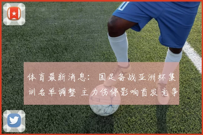 体育最新消息：国足备战亚洲杯集训名单调整 主力伤停影响首发竞争