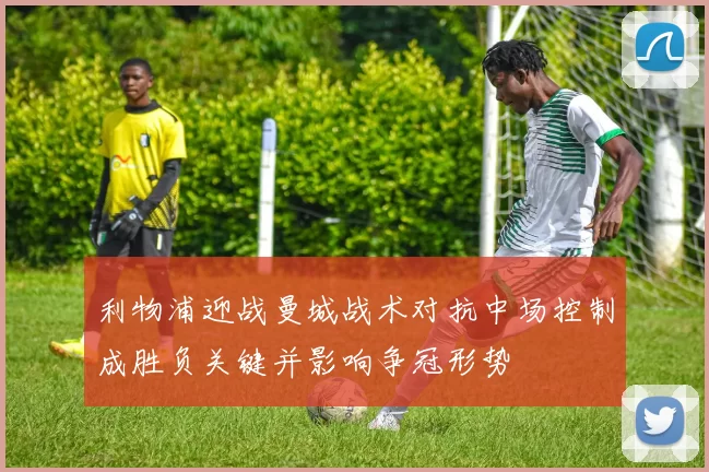 利物浦迎战曼城战术对抗中场控制成胜负关键并影响争冠形势