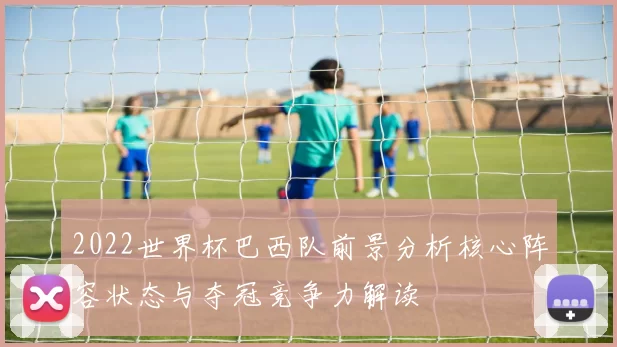 2022世界杯巴西队前景分析核心阵容状态与夺冠竞争力解读