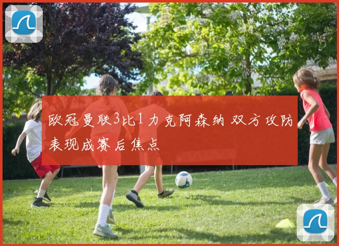 欧冠曼联3比1力克阿森纳 双方攻防表现成赛后焦点