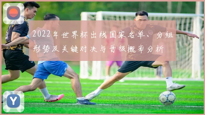 2022年世界杯出线国家名单、分组形势及关键对决与晋级概率分析