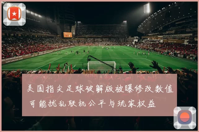 美国指尖足球破解版被曝修改数值 可能扰乱联机公平与玩家权益