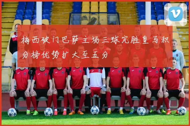 梅西破门巴萨主场三球完胜皇马积分榜优势扩大至五分