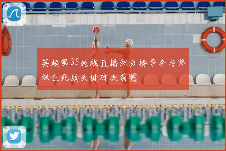 英超第35轮线直播积分榜争夺与降级生死战关键对决前瞻