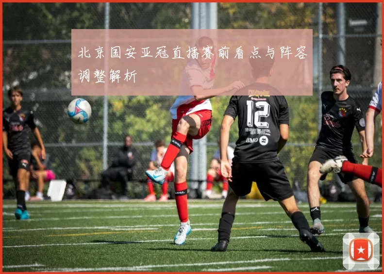 北京国安亚冠直播赛前看点与阵容调整解析