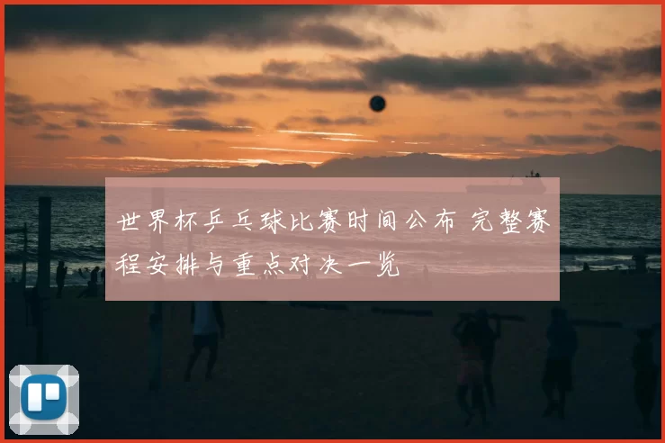世界杯乒乓球比赛时间公布 完整赛程安排与重点对决一览