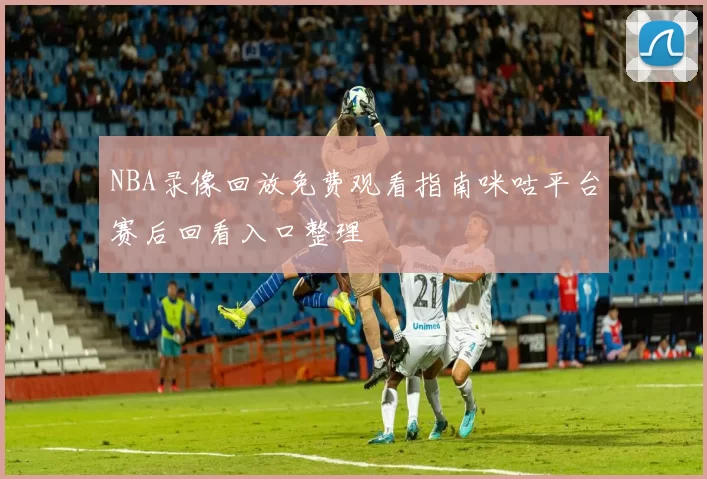 NBA录像回放免费观看指南咪咕平台赛后回看入口整理