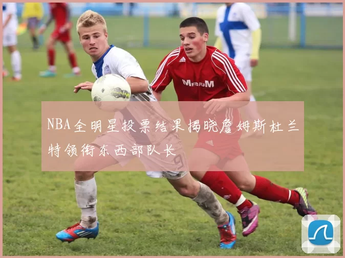NBA全明星投票结果揭晓詹姆斯杜兰特领衔东西部队长