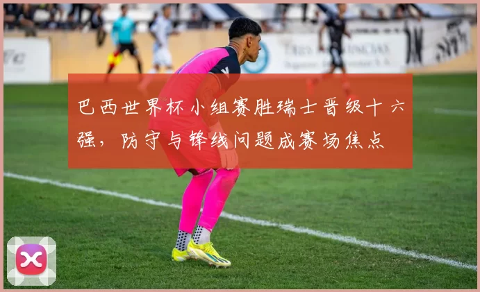 巴西世界杯小组赛胜瑞士晋级十六强，防守与锋线问题成赛场焦点