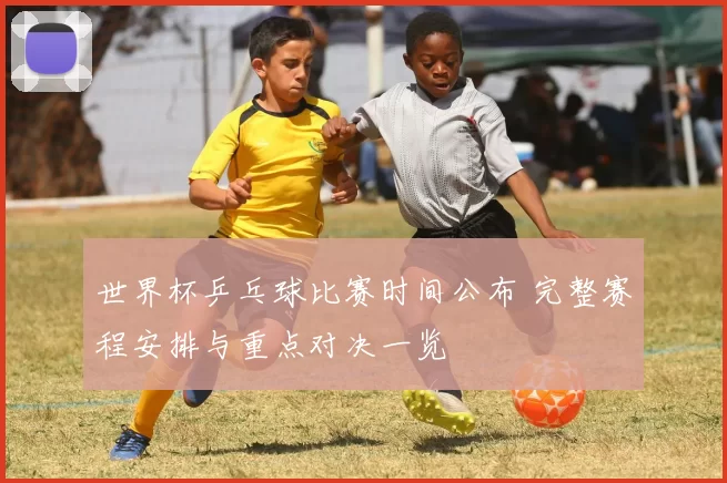 世界杯乒乓球比赛时间公布 完整赛程安排与重点对决一览
