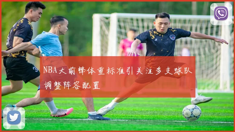 NBA大前锋体重标准引关注多支球队调整阵容配置