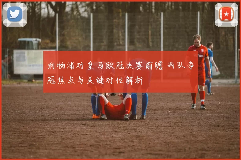利物浦对皇马欧冠决赛前瞻 两队争冠焦点与关键对位解析