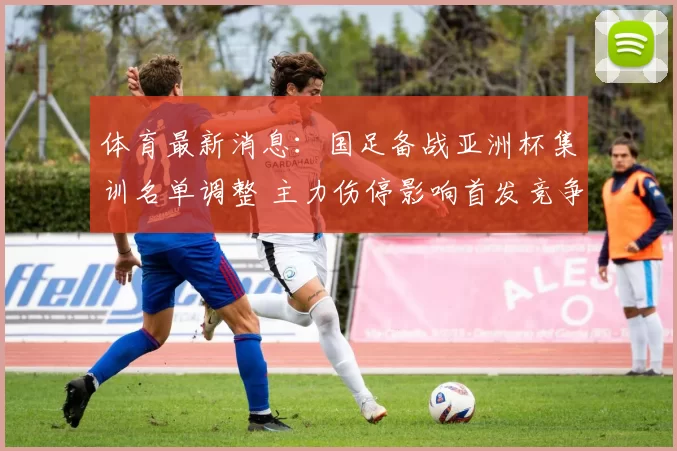 体育最新消息：国足备战亚洲杯集训名单调整 主力伤停影响首发竞争