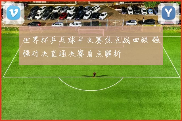 世界杯乒乓球半决赛焦点战回顾 强强对决直通决赛看点解析