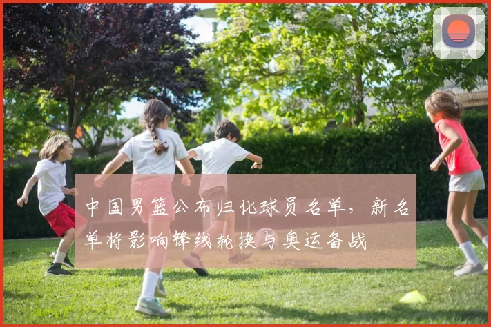 中国男篮公布归化球员名单，新名单将影响锋线轮换与奥运备战