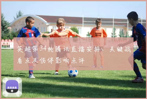 英超第34轮腾讯直播安排、关键战看点及伤停影响点评