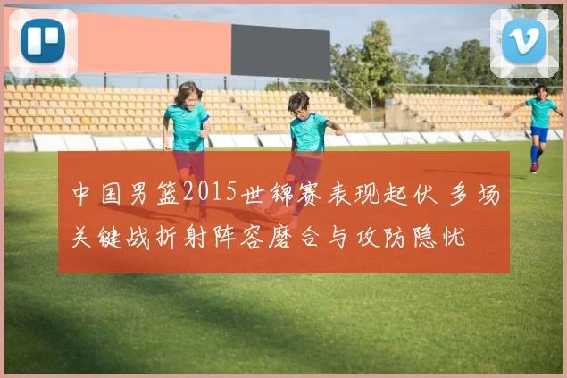 中国男篮2015世锦赛表现起伏 多场关键战折射阵容磨合与攻防隐忧