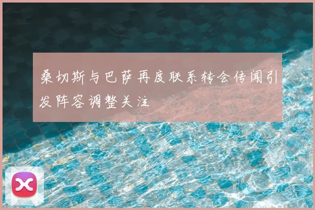 桑切斯与巴萨再度联系转会传闻引发阵容调整关注