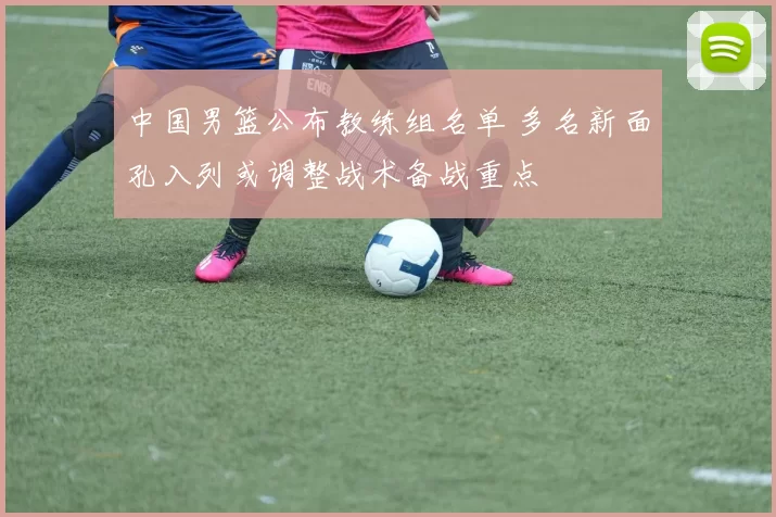 中国男篮公布教练组名单 多名新面孔入列或调整战术备战重点