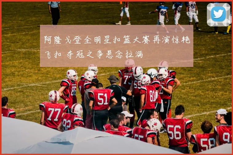 阿隆戈登全明星扣篮大赛再演惊艳飞扣 夺冠之争悬念拉满