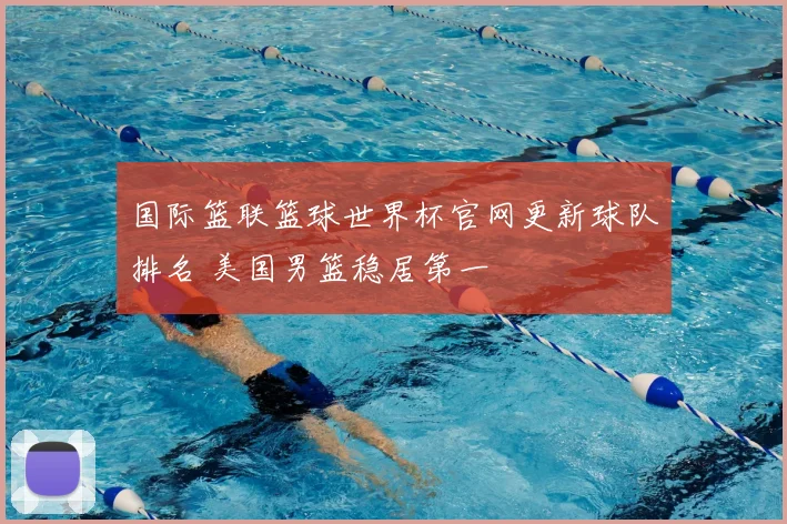 国际篮联篮球世界杯官网更新球队排名 美国男篮稳居第一
