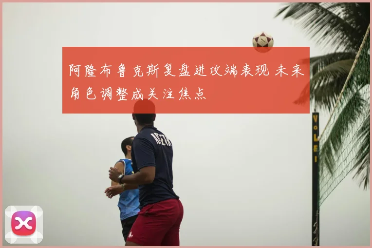 阿隆布鲁克斯复盘进攻端表现 未来角色调整成关注焦点