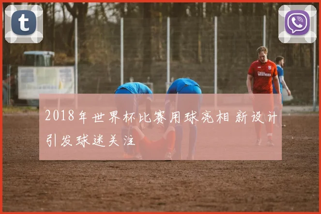 2018年世界杯比赛用球亮相 新设计引发球迷关注