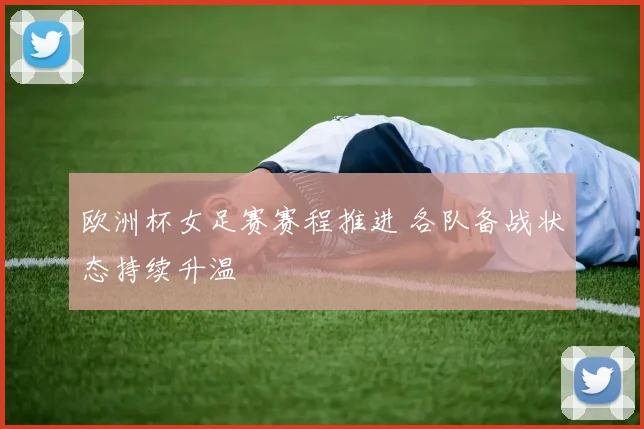 欧洲杯女足赛赛程推进 各队备战状态持续升温